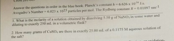 Answer the questions in order in the blue book. Plancks constant h 6.626 x 10 J.s. Avogadros Number 6.023 x 1023 particles per mol. The Rydberg constant R 0.01097 nm-1 1. What is the molarity of a solution obtained by dissolving 5.50 g of NaNO, in some water and diluting to exactly 250 mL in a volumetric flask? 2. How many grams of CusO, are there in exactly 25.00 ml of a 0.1175 M aqueous solution of the salt?