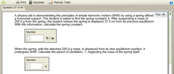 PrintCalculator Periodic Table Question 27 of 40 A physics lab is demonstrating the principles of simple harmonic motion (SHM) by using a spring affixed Mapd a horizontal support. The student is asked to find the spring constant, k. After suspending a mass of 255.0 g from the spring, the student notices the spring is displaced 37.5 cm from its previous equilibrium. With this information, calculate the spring constant. Number N m When the spring, with the attached 255.0-g mass, is displaced from its new equilibrium position, it undergoes SHM. Calculate the period of oscillation, T, neglecting the mass of the spring itself. Number