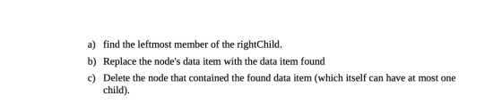 a) find the leftmost member of the rightChild. b) Replace the nodes data item with the data item found c) Delete the node th