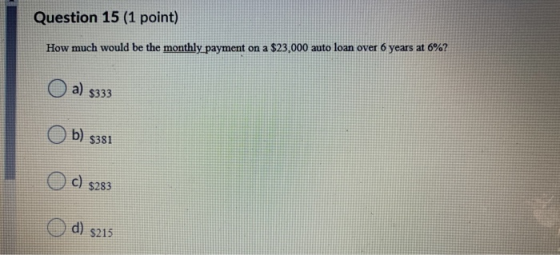 Question 15 (1 point) How much would be the monthly payment on a $23,000 auto loan over 6 years at 6%? O a) 9333 O b) s381 OC