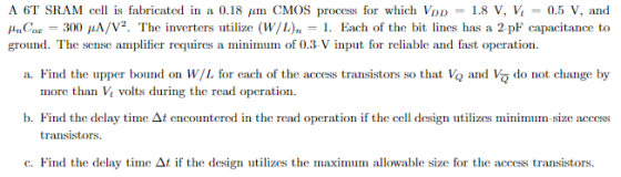 A 6T SRAM cell is fabricated in a 0.18 ?m CMOS process for which VDD = 1.8 V, V1-0.5 V, and HmC or 300 ??/V2. The inverters utilize (w/L)n I. Each of the bit lines has a 2 pF capacitance to a. Find the upper bound on WL for each of the access transistors so that Vo and Va do not change by b. Find the delay time ?t encountered in the read operation if the cell design utilizes minimum size access ground. The sense amplifier requires a minimum of 0.3 V input for reliable and fast operation. IC 11 more than Vvos during the read operation transistors c. Find the delay time ?t if the design utilizes the maximum allowable size for the access transistors.