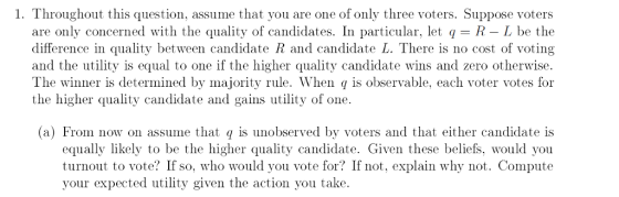 1. Throughout this question, assume that you are one of only three voters. Suppose voters are only concerned with the quality of candidates. In particular, let q R L be the difference in quality between candidate R and candidate L. There is no cost of voting and the utility is equal to one if the higher quality candidate wins and zero otherwise The winner is determined by majority rule. When q is observable, each voter votes for the higher quality candidate and gains utility of one. (a) From now on assume that q is unobserved by voters and that either c andidate is equally likely to be the higher quality candidate. Given these beliefs, would you turnout to vote? If so, who would you vote for? If not, explain why not. Compute your expected utility given the action you take.