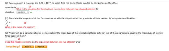 (a) Two protons in a molecule are 3.40 x 1010 m apart. Find the electric force exerted by one proton on the other magnitude directionrepuisive (b) State how the magnitude of this force compares with the magnitude of the gravitational force exerted by one proton on the other. What is the equation for the electrical force acting between two charged objects? N What is the mass of a proton? (c) What must be a particles charge-to-mass ratio if the magnitude of the gravitational force between two of these particles is equal to the magnitude of electric force between them? Does this response depend on the separation between the two objects? C/kg Need Help? -Read lt watch it