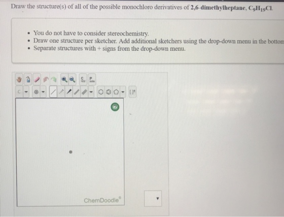 Draw the structure(s) of all of the possible monochloro derivatives of 2,6 dimethylheptane, CoH 1gCL . You do not have to consider stereochemistry. . Draw one structure per sketcher. Add additional sketchers using the drop-down menu in the botton Separate structures with + signs from the drop-down menu. ChemDoodle