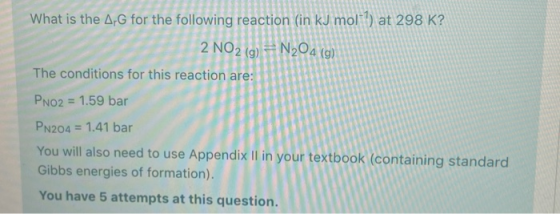 What is the ArG for the following reaction (in kJ moll) at 298 K? 2 NO2 (g) = N204 (g) The conditions for this reaction are: