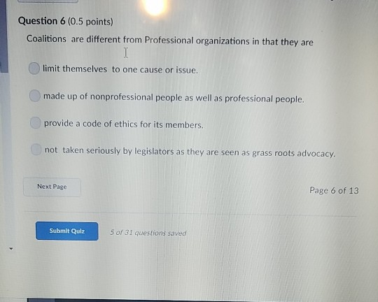 Question 6 (0.5 points) Coalitions are different from Professional organizations in that they are limit themselves to one cause or issue. made up of nonprofessional people as well as professional people. provide a code of ethics for its members. not taken seriously by legislators as they are seen as grass roots advocacy. Next Page Page 6 of 13 Submit Qulz 5 of 31 questions saved