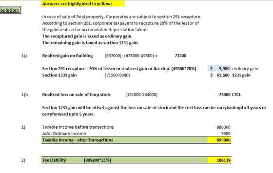 Answers are highlighted in yellow: Solution In case of sale of Real property. Corporates are subject to section 291 recapture According to section 291, corporate taxpayers to recapture 20% of the lessor of the gain realized or accumulated depreciation taken. The recaptured gain is taxed as ordinary gain. The remaining gain is taxed as section 1231 gain. Realized gain on Building(697000)- (675000-49500)- 71500 Section 291 recapture-20% of lessor or realized gain or Acc dep. (49500*20%) Section 1231 gain $ 9,900 ordinary gain 61,600 1231 gain (71500-9900) Realized loss on sale of Corp stock (191000-264000) 73000 LTCL Section 1231 gain will be offset against the loss on sale of stock and the rest loss can be carryback upto 3 years or carryforward upto 5 years. 1) Taxable Income before transactions Add: Ordinary income Taxable Income after Transactions 886000 9900 895900 2) Tax Liabili (895900*21%) 188139