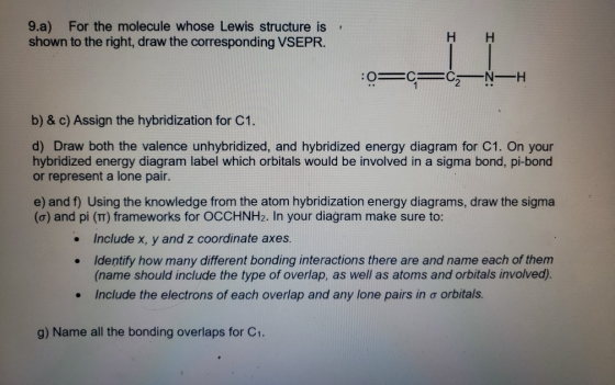 9.a) For the molecule whose Lewis structure is shown to the right, draw the corresponding VSEPR. HH :0=c=C=NH b) & c) Assign