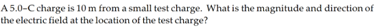A 5.0-C charge is 10 m from a small test charge. What is the magnitude and direction of the electric field at the location of the test charge?