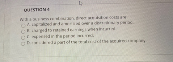 W QUESTION 4 With a business combination, direct acquisition costs are A. capitalized and amortized over a discretionary peri