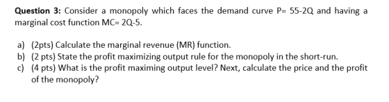 Question 3: Consider a monopoly which faces the demand curve P= 55-2Q and having a marginal cost function MC= 2Q-5. a) (2pts)