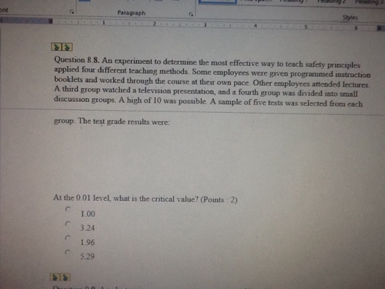 Styles ont Paragraph experiment to determine the most effective way to teach safety principles Question 8.8. An applied four different teaching methods. Some employees were given programmed instruction booklets and worked through the course at their own pace. Other employees attern A third group watched a television presentation, and a fourth group was divided into small discussion groups. A high of 10 was possible A sample of five tests was selected from each group. The test grade results were: At the 0.01 level, what is the critical value? (Points 2) ? 1.00 3.24 1.96 ? 529