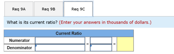 Req 9A Req 9B Req 9C What is its current ratio? (Enter your answers in thousands of dollars.) Current Ratio Numerator Denomin