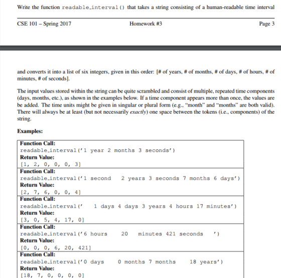 Write the function readable-interval that takes a string consisting of a human-readable time interval Homework #3 CSE 101 Spring 2017 Page 3 and converts it into a list of six integers, given in this order: of years, of months, t of days, #of hours, of minutes, of seconds] The input values stored within the string can be quite scrambled and consist of multiple, repeated time components (days, months, etc.), as shown in the examples below. If a time component appears more than once, the values are be added. The time units might be given in singular or plural form (e.g., month and months are both valid). There will always be at least (but not necessarily exactly) one space between the tokens (i.e., components) of the string. Examples: Function Call: readable-interval 1 year 2 months 3 seconds) Return Value: 1, 2, 0, 0, 0, 31 Function Call: readable-interval 1 second 2 years 3 seconds 7 months 6 days Return Value: [2, 7, 6, 0, 0, 4 Function Call 4 hours 17 minutes) readable interval 1 days 4 days 3 years Return Value: 13, 0, 5, 4, 17, 01 Function Call readable interval 6 hours 20 minutes 421 seconds Return Value: [0, 0, 0, 6, 20 421] Function Call readable interval 0 days 0 months 7 months 18 years) Return Value: 18 7, 0, 0, 0, 01