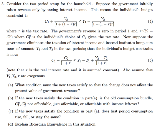 3. Consider the two period setup for the household . Suppose the government initially raises revenue only by taxing interest income. This means the individuals budget constraint is: C2 1(1 T)r where T is the tax rate. The governments revenue is zero in period 1 and TrĢ 0) where C is the individuals choice of Cı given the tax rate. Now suppose the government eliminates the taxation of interest income and instead institutes lump-sum taxes of amounts Tı and T2 in the two periods; thus the individuals budget constraint s now: C2 1+T Y2 -T2 1+T (note that r is the real interest rate and it is assumed constant). Also assume that Y1, Y2,T are exogenous (a) What condition must the new taxes satisfy so that the change does not affect the present value of government revenues? (b) If the new taxes satisfy the condition in part(a), is the old consumption bundle, (c) If the new taxes satisfy the condition in part (a), does first period consumption (d) Explain Ricardian Equivalence in this situation ợ, c not affordable. Just affordable, or affordable with income leftover? rise, fall, or stay the same?