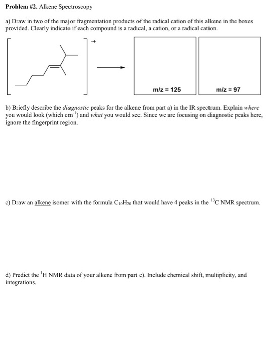 Problem #2. Alkene Spectroscopy a) Draw in two of the major fragmentation products of the radical cation of this alkene in the boxes provided. Clearly indicate if each compound is a radical, a cation, or a radical cation. -4 m/z 125 m/z = 97 b) Briefly describe the diagnostic peaks for the alkene from part a) in the IR spectrum. Explain where you would look (which cm) and what you would see. Since we are focusing on diagnostic peaks here, ignore the fingerprint region. c) Draw an alkene isomer with the formula CioH2o that would have 4 peaks in the C NMR spectrum. d) Prediet the H NMR data of your alkene from part c). Include chemical shift, multiplicity, and integrations