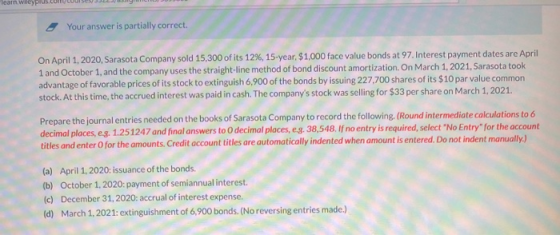 Your answer is partially correct. On April 1, 2020, Sarasota Company sold 15,300 of its 12%, 15-year $1,000 face value bonds