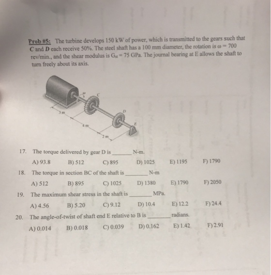 Prob #5: The turbine develops 150 kW of power, which is transmitted to the gears such that C and D each receive 50%. The steel shaft has a 100 mm diameter, the rotation is ω = 700 rev/min., and the shear modulus is Gst-75 GPa. The journal bearing at E allows the shaft to turn freely about its axis rn 17· The torque delivered by gear D is A) 93.8 B)512 C)895 D1025 E) 1195 F) 1790 The torque in section BC of the shaft is A)512 B)895 C) 1025 D) 1380 E) 1790 F) 2050 The maximum shear stress in the shaft is A)4.56 B)5.20 C)9.12 D) 10.4 E) 12.2 F)24.4 N-m. 18. N-m 19· MPa. 20. The angle-of-twist of shaft end E relative to B is radians A) 0.014 B)0.018 0.039 0.162 )142 291