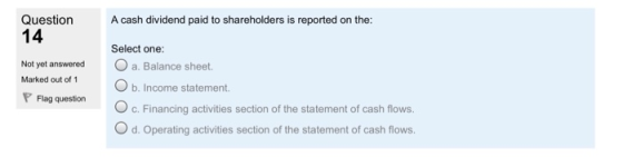 Question A cash dividend paid to shareholders is reported on the: 14 Not yet answered a. Balance sheet. Marked out of 1Ob. Income statement. Select one: Flag question c. Financing activities section of the statement of cash flows. O d. Operating activities section of the statement of cash flows