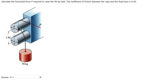 Calculate the horizontal force P required to raise the 94-kg load. The coefficient of friction between the rope and the fixed bars is 0.45 1.8d 94 kg Answer: P =