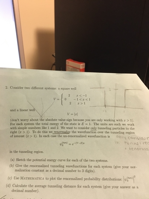 2. Consider two different systems: a square well 2 1 and a linear wel -1 (dont worry about the absolute value sign because you are only working with r> 1). For each system the total energy of the state is E 1. The units are such we work with simple numbers like 1 and 2. We want to consider only tunneling particles to the right (x > 1). To do this we renormalize the wavefunction over the tunneling region of interest (x>1). In each case the un-renormalized wavefunction is onu y cosiun in tunnsI rec s renorma in the tunneling region. (a) Sketch the potential energy curve for each of the two systems. (b) Give the renormalized tunneling wavefunctions for each system (give your nor- malization constant as a decimal number to 3 digits) (c) Use MATHEMATICA to plot the renormalized probability distributions:n (d) Calculate the average tunneling distance for each system (give your answer as a decimal number).