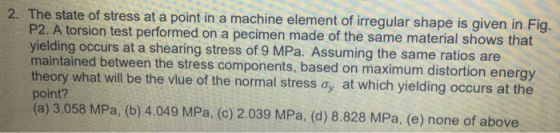 2. The state of stress at a point in a machine element of irregular shape is given in Fig. P2. A torsion test performed on a