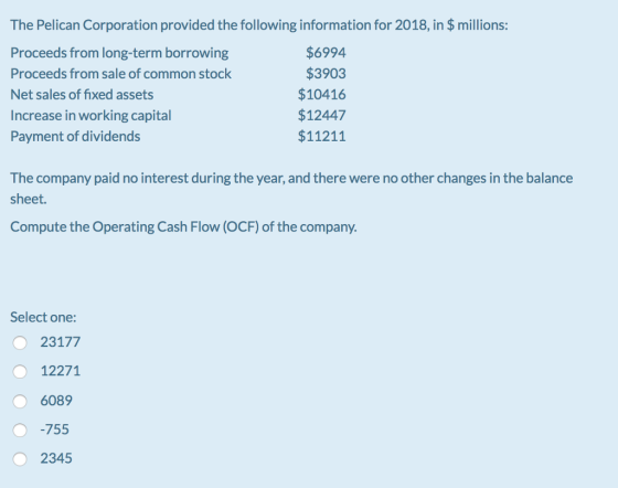 The Pelican Corporation provided the following information for 2018, in $ millions: Proceeds from long-term borrowing Proceeds from sale of common stock Net sales of fixed assets Increase in working capital Payment of dividends $6994 $3903 $10416 $12447 $11211 The company paid no interest during the year, and there were no other changes in the balance sheet. Compute the Operating Cash Flow (OCF) of the company. Select one: 23177 12271 6089 755 2345