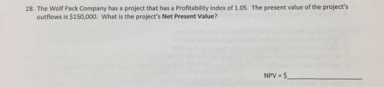 28. The Wolf Pack Company has a project that has a Profitability Index of 1.05. The present value of the projects outflows is $150,000. What is the projects Net Present Value? NPV $