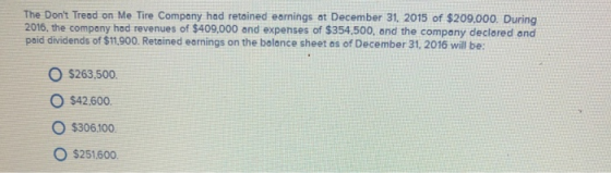 The Dont Tread on Me Tire Company had retained earnings at December 31, 2015 of $209.000. During 2016, the company had revenues of $409,000 and expenses of $354.500, and the company declared and paid dividends of $11,900. Retained earnings on the bolance sheet as of December 31, 2016 will be: O $263.500. O $42.600 O $306100. O $251600