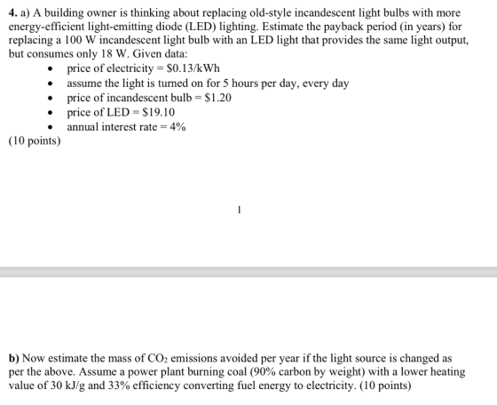 4. a) A building owner is thinking about replacing old-style incandescent light bulbs with more energy-efficient light-emitting diode (LED) lighting. Estimate the payback period (in years) for replacing a 100 W incandescent light bulb with an LED light that provides the same light output, but consumes only 18 W. Given data .price of electricity- $0.13/kWh assume the light is turned on for 5 hours per day, every day price of incandescent bulb = $1.20 .price of LED S19.10 annual interest rate-4% (10 points) b) Now estimate the mass of CO2 emissions avoided per year if the light source is changed as per the above. Assume a power plant burning coal (90% carbon by weight) with a lower heating value of 30 kJ/g and 33% efficiency converting fuel energy to electricity. (10 points)