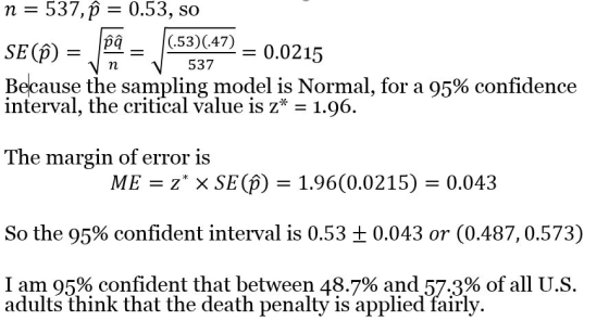 n -537,p - 0.53, so SE(P)537 Because the sampling model is Normal, for a 95% confidence 53)4 0.0215 interval, the critical value is z* - 1.96. The margin of error is ME zX SE() 1.96(0.0215) 0.043 So the 95% confident interval is 0.53 ± 0.043 or (0.487, 0.573) I am 95% confident that between 48.7% and 57.3% of all US. adults think that the death penalty is applied fairly.