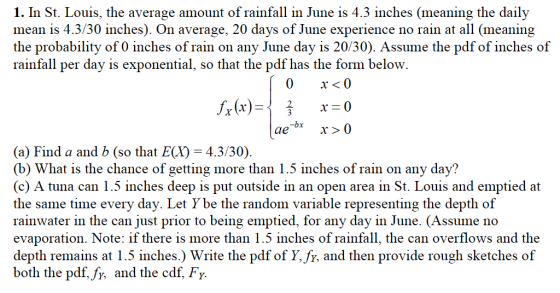 1. In St. Louis, the average amount of rainfall in June is 4.3 inches (meaning the daily mean is 4.3/30 inches). On average, 20 days of June experience no rain at all (meaning the probability of 0 inches of rain on any June day is 20/30). Assume the pdf of inches of rainfall per day is exponential, so that the pdf has the form below. (a) Find a and b (so that E(X)-4.3/30) (b) What is the chance of getting more than 1.5 inches of rain on any day? (c) A tuna can 1.5 inches deep is put outside in an open area in St. Louis and emptied at the same time every day. Let Y be the random variable representing the depth of rainwater in the can just prior to being emptied, for any day in June. (Assume no evaporation. Note: if there is more than 1.5 inches of rainfall, the can overflows and the depth remains at 1.5 inches.) Write the pdf of Y, fy, and then provide rough sketches of both the pdf, fy, and the cdf, Fy