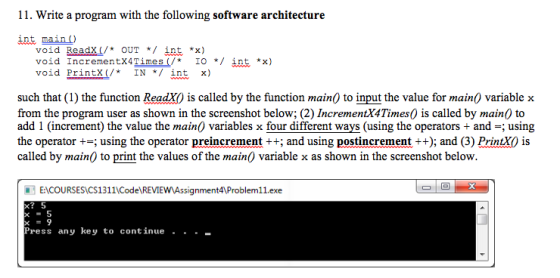 11. Write a program with the following software architecture int main) void ReadX/ OuT */ Ant *x) void IncrementX4Times(/t IO */ int *x) void Printx(/*IN */ int x) such that (1) the function ReadX) is called by the function main0 to input the value for main0 variable x from the program user as shown in the screenshot below; (2) IncrementX4Times0 is called by main) to add 1 (increment) the value the main0 variables x four different ways (using the operators + and-; using the operator +-; using the operator preincrement++; and using postincrement ++); and (3) PrintXO is called by main) to print the values of the main0 variable x as shown in the screenshot below. ENCOURSESCS1311CodeREVIEwAssignment4Problem11.exe x-5 Press any key to continue · · -