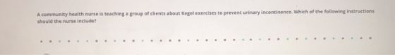A community health nurse is teaching a group of clients about Kegel exercises to prevent urinary incontinence. Which of the f