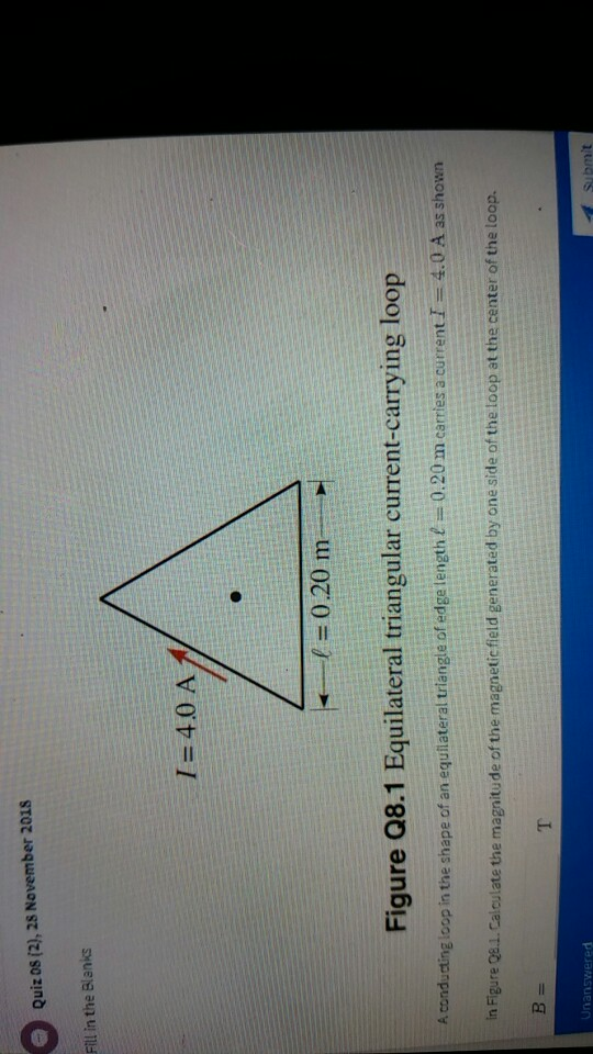 Quiz os (2), 28 November 2018 Fill in the Blanks I=40 A 1 = 0.20 m Figure Q8.1 Equilateral triangular current-carrying loop A conducting loop in the shape of an equilateral triangle of edge length 0.20 m carries a currentI 4.0 A as shown in Figure Q8.1. Calculate the magnitude of the magnetic field generated by one side of the loop at the center of the loop. Unanswered