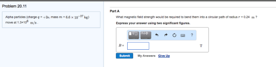 Problem 20.11 Part A 2e, mass m = 6.6 × 10-27 kg) What magnetic field strength would be required to bend them into a circular path of radius Express your answer using two significant figures. 0.24 m? Alpha particles (charge q move at 1.3x106 m/s 四 B= Submit My Answers Give Up