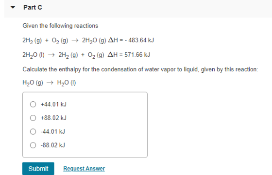 Part C Given the following reactions 2H2 (9) + O2(g) → 2H20 (9) AH = - 483.64 kJ 2H20 (1) ► 2H2(g) + O2 (9) AH = 571.66 kJ Ca