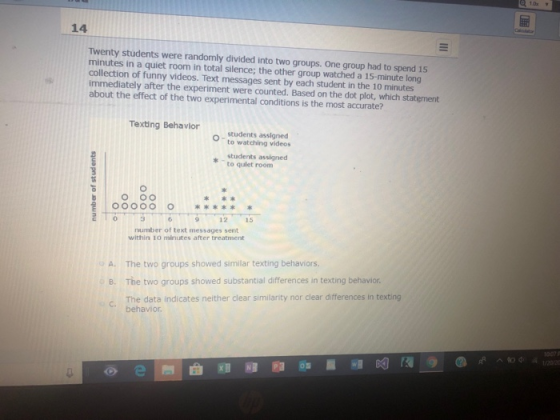 14 Twenty students were randomly divided into two groups. One group had to spend 15 minutes in a quiet room in total silence; the other group watched a 15-minute long collection of funny videos. Text messages sent by each student in the 10 minutes immediately after the experiment were counted. Based on the dot plot, which statement about the effect of the two experimental conditions is the most accurate? Texing Behavior - students assigned to watching videos students assigned to qulet room O000O number of text messages sent within 1o minutes after treatment A. The two groups showed similar texting behaviors B. The two groups showed substantial differences in texting behavior. c. The data indicates neither clear similarity nor clear differences in texting C behavior