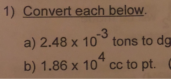 1) Convert each below. a) 2.48 x 10 tons to dg 4 b) 1.86 x 10 cc to pt.