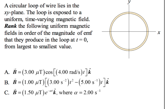 A circular loop of wire lies in the xy-plane. The loop is exposed to a uniform, time-varying magnetic field. Rank the following uniform magnetic fields in order of the magnitude of emf that they produce in the loop at t-0, from largest to smallest value. A. B-(3.00 μΤ)cos| (4.00 rad/s)11k B. Ba(1,00 μΤ)| (3.00 s*)1--(5.00 sı)11k C. B =(1.50 7T)e,k, where α = 2.00 s !