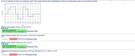 A car is initiallv at rest on a straiaht road. The araph shows the acceleration of the car along that road as a function of time. -1 -2 -3 0 1 2 3 45 6 7 89 10 11 12 13 14 t(s) What is the speed of the car at t-6 s? 6.0 m/s Your receipt no. is 155-6922 Previous Trles What distance does the car cover in the first 9 seconds? ue A Incorrect. Tries 9/12 Previous Tries What is the speed of the car at t 12 s? You are correct. 0 m/s You are correct. Your receipt no. is 155-6093Previous ries Determine the distance covered by the car between t-11 s and t-13 s? ne Incorrect. Tries 4/12 Previous Tries