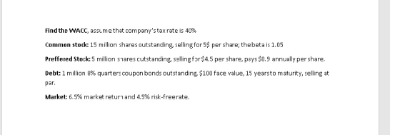 Find the WACC, assume that companys tax rate is 40% Common stock: 15 million shares outstanding, selling for 5$ per share; thebeta is 1.05 Preffered Stock:5 million snares cutstanding, sallingfor $4.5 per share, pays $0.9 annually per share. Debt 1 million 8% quarters coupon bonds outstanding, $100 face value, 15 years to maturity, selling at Market: 6.5% market return and 4.5% risk-freerate.