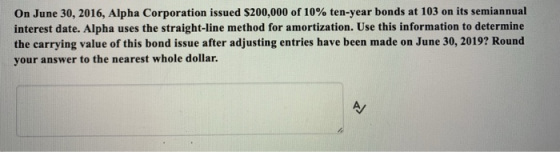 On June 30, 2016, Alpha Corporation issued S200,000 of 10% ten-year bonds at 103 on its semiannual interest date. Alpha uses the straight-line method for amortization. Use this information to determine the carrying value of this bond issue after adjusting entries have been made on June 30, 2019? Round your answer to the nearest whole dollar.