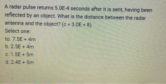 A radar pulse returns 5.0E-4 seconds after it is sent, having been reflected by an object. What is the distance between the r