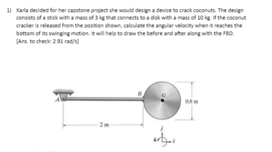 consists of a stick with a mass of 3 kg that connects to a disk with a mass of 10 kg. If the coconut cracker is released from the position shown, calculate the angular velocity when it reaches the bottom of its swinging motion. It will help to draw the before and after along with the FBD. Ans. to check: 2.91 rad/s] 0.8 m 2 m ?, kr