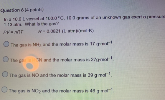 Question 6 (4 points) In a 10.0 L vessel at 100.0°C, 10.0 grams of an unknown gas exert a pressure 1.13 atm. What is the gas?