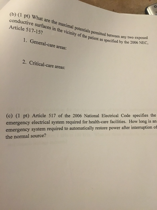 pt) What are the maximal potentials permitt conductive Article 517-15? surfaces in the vicinity of the patient ass potentials permitted between any two exposed specified by the 2006 NEC 1. General-care areas: 2. Critical-care areas: (c) (1 pt) Article 517 of the 2006 National Electrical Code specifies the emergency electrical system required for health-care facilities. How long is an emergency system required the normal source? to automatically restore power after interruption of
