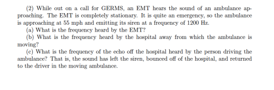 (2) While out on a call for GERMS, an EMT hears the sound of an ambulance ap- proaching. The EMT is completely stationary. It is quite an emergency, so the ambulance is approaching at 55 mph and emitting its siren at a frequency of 1200 Hz. (a) What is the frequency heard by the EMT? (b) What is the frequency heard by the hospital away from which the ambulance is moving? (c) What is the frequency of the echo off the hospital heard by the person driving the ambulance? That is, the sound has left the siren, bounced off of the hospital, and returned to the driver in the moving ambulance.