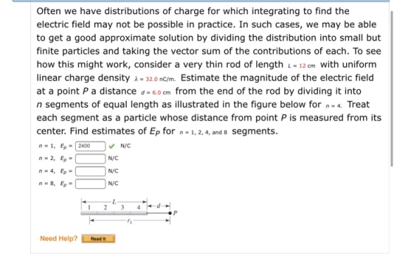 Often we have distributions of charge for which integrating to find the electric field may not be possible in practice. In such cases, we may be able to get a good approximate solution by dividing the distribution into small but finite particles and taking the vector sum of the contributions of each. To see how this might work, consider a very thin rod of length -12 cm with uniform linear charge density λ=32.0 nC/m. Estimate the magnitude of the electric field at a point P a distance d - 6.o cm from the end of the rod by dividing it into n segments of equal length as illustrated in the figure below for 4. Treat each segment as a particle whose distance from point P is measured from its center. Find estimates of Ep for n= 1,2,4, and 8 segments n -1, Ep-2400 n - 2, Ep N/C N/C N/C N/C Need Help? Read