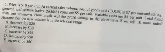 15. Price is $10 per unit. At current sales volume, cost of goods sold (COGS) is $7 per unit and selling. general, and admini